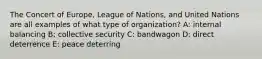 The Concert of Europe, League of Nations, and United Nations are all examples of what type of organization? A: internal balancing B: collective security C: bandwagon D: direct deterrence E: peace deterring