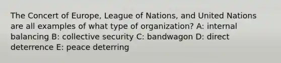 The Concert of Europe, League of Nations, and United Nations are all examples of what type of organization? A: internal balancing B: collective security C: bandwagon D: direct deterrence E: peace deterring