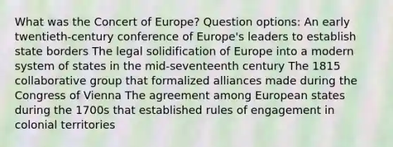 What was the Concert of Europe? Question options: An early twentieth-century conference of Europe's leaders to establish state borders The legal solidification of Europe into a modern system of states in the mid-seventeenth century The 1815 collaborative group that formalized alliances made during the Congress of Vienna The agreement among European states during the 1700s that established rules of engagement in colonial territories