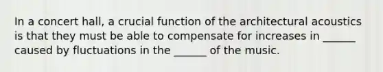 In a concert hall, a crucial function of the architectural acoustics is that they must be able to compensate for increases in ______ caused by fluctuations in the ______ of the music.