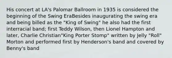 His concert at LA's Palomar Ballroom in 1935 is considered the beginning of the Swing EraBesides inaugurating the swing era and being billed as the "King of Swing" he also had the first interracial band; first Teddy Wilson, then Lionel Hampton and later, Charlie Christian"King Porter Stomp" written by Jelly "Roll" Morton and performed first by Henderson's band and covered by Benny's band