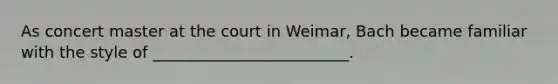 As concert master at the court in Weimar, Bach became familiar with the style of _________________________.