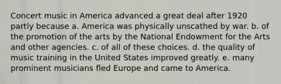 Concert music in America advanced a great deal after 1920 partly because a. America was physically unscathed by war. b. of the promotion of the arts by the National Endowment for the Arts and other agencies. c. of all of these choices. d. the quality of music training in the United States improved greatly. e. many prominent musicians fled Europe and came to America.