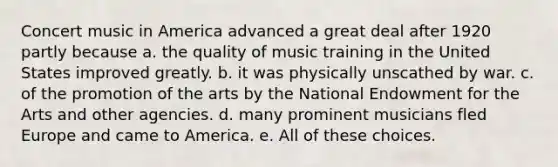 Concert music in America advanced a great deal after 1920 partly because a. the quality of music training in the United States improved greatly. b. it was physically unscathed by war. c. of the promotion of the arts by the National Endowment for the Arts and other agencies. d. many prominent musicians fled Europe and came to America. e. All of these choices.