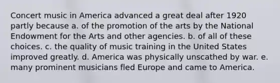 Concert music in America advanced a great deal after 1920 partly because a. of the promotion of the arts by the National Endowment for the Arts and other agencies. b. of all of these choices. c. the quality of music training in the United States improved greatly. d. America was physically unscathed by war. e. many prominent musicians fled Europe and came to America.