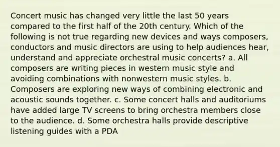 Concert music has changed very little the last 50 years compared to the first half of the 20th century. Which of the following is not true regarding new devices and ways composers, conductors and music directors are using to help audiences hear, understand and appreciate orchestral music concerts? a. All composers are writing pieces in western music style and avoiding combinations with nonwestern music styles. b. Composers are exploring new ways of combining electronic and acoustic sounds together. c. Some concert halls and auditoriums have added large TV screens to bring orchestra members close to the audience. d. Some orchestra halls provide descriptive listening guides with a PDA