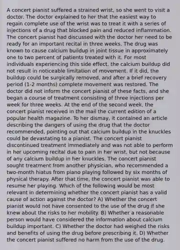 A concert pianist suffered a strained wrist, so she went to visit a doctor. The doctor explained to her that the easiest way to regain complete use of the wrist was to treat it with a series of injections of a drug that blocked pain and reduced inflammation. The concert pianist had discussed with the doctor her need to be ready for an important recital in three weeks. The drug was known to cause calcium buildup in joint tissue in approximately one to two percent of patients treated with it. For most individuals experiencing this side effect, the calcium buildup did not result in noticeable limitation of movement. If it did, the buildup could be surgically removed, and after a brief recovery period (1-2 months) complete movement was restored. The doctor did not inform the concert pianist of these facts, and she began a course of treatment consisting of three injections per week for three weeks. At the end of the second week, the concert pianist received in the mail the current edition of a popular health magazine. To her dismay, it contained an article describing the dangers of using the drug that the doctor recommended, pointing out that calcium buildup in the knuckles could be devastating to a pianist. The concert pianist discontinued treatment immediately and was not able to perform in her upcoming recital due to pain in her wrist, but not because of any calcium buildup in her knuckles. The concert pianist sought treatment from another physician, who recommended a two-month hiatus from piano playing followed by six months of physical therapy. After that time, the concert pianist was able to resume her playing. Which of the following would be most relevant in determining whether the concert pianist has a valid cause of action against the doctor? A) Whether the concert pianist would not have consented to the use of the drug if she knew about the risks to her mobility. B) Whether a reasonable person would have considered the information about calcium buildup important. C) Whether the doctor had weighed the risks and benefits of using the drug before prescribing it. D) Whether the concert pianist suffered no harm from the use of the drug.