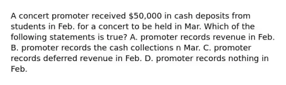 A concert promoter received 50,000 in cash deposits from students in Feb. for a concert to be held in Mar. Which of the following statements is true? A. promoter records revenue in Feb. B. promoter records the cash collections n Mar. C. promoter records deferred revenue in Feb. D. promoter records nothing in Feb.