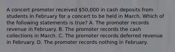 A concert promoter received 50,000 in cash deposits from students in February for a concert to be held in March. Which of the following statements is true? A. The promoter records revenue in February. B. The promoter records the cash collections in March. C. The promoter records deferred revenue in February. D. The promoter records nothing in February.