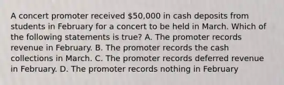 A concert promoter received 50,000 in cash deposits from students in February for a concert to be held in March. Which of the following statements is true? A. The promoter records revenue in February. B. The promoter records the cash collections in March. C. The promoter records deferred revenue in February. D. The promoter records nothing in February