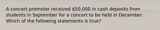 A concert promoter received 50,000 in cash deposits from students in September for a concert to be held in December. Which of the following statements is true?