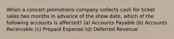 When a concert promotions company collects cash for ticket sales two months in advance of the show date, which of the following accounts is affected? (a) <a href='https://www.questionai.com/knowledge/kWc3IVgYEK-accounts-payable' class='anchor-knowledge'>accounts payable</a> (b) Accounts Receivable (c) Prepaid Expense (d) Deferred Revenue