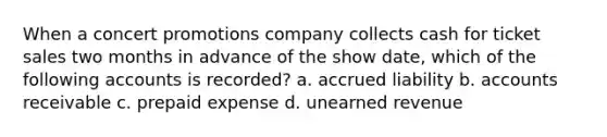 When a concert promotions company collects cash for ticket sales two months in advance of the show date, which of the following accounts is recorded? a. accrued liability b. accounts receivable c. prepaid expense d. unearned revenue