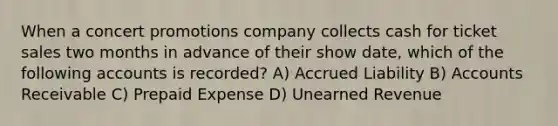 When a concert promotions company collects cash for ticket sales two months in advance of their show date, which of the following accounts is recorded? A) Accrued Liability B) Accounts Receivable C) Prepaid Expense D) Unearned Revenue