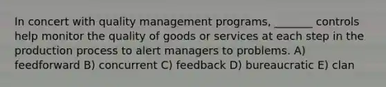 In concert with quality management programs, _______ controls help monitor the quality of goods or services at each step in the production process to alert managers to problems. A) feedforward B) concurrent C) feedback D) bureaucratic E) clan