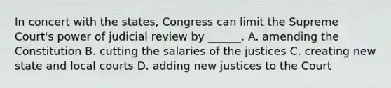 In concert with the states, Congress can limit the Supreme Court's power of judicial review by ______. A. amending the Constitution B. cutting the salaries of the justices C. creating new state and local courts D. adding new justices to the Court