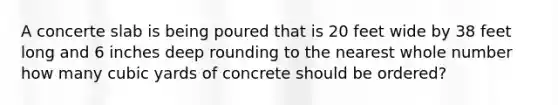 A concerte slab is being poured that is 20 feet wide by 38 feet long and 6 inches deep rounding to the nearest whole number how many cubic yards of concrete should be ordered?