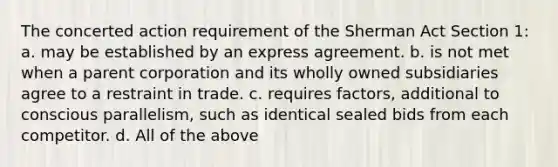 The concerted action requirement of the Sherman Act Section 1: a. may be established by an express agreement. b. is not met when a parent corporation and its wholly owned subsidiaries agree to a restraint in trade. c. requires factors, additional to conscious parallelism, such as identical sealed bids from each competitor. d. All of the above