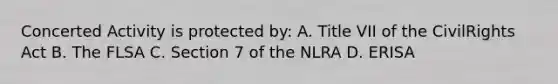 Concerted Activity is protected by: A. Title VII of the CivilRights Act B. The FLSA C. Section 7 of the NLRA D. ERISA