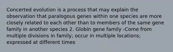 Concerted evolution is a process that may explain the observation that paralogous genes within one species are more closely related to each other than to members of the same gene family in another species 2. Globin gene family -Come from multiple divisions in family; occur in multiple locations; expressed at different times