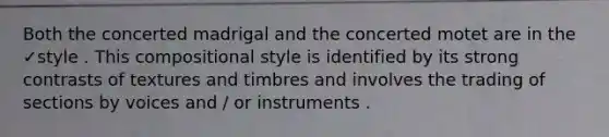 Both the concerted madrigal and the concerted motet are in the ✓style . This compositional style is identified by its strong contrasts of textures and timbres and involves the trading of sections by voices and / or instruments .