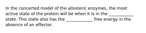 In the concerted model of the allosteric enzymes, the most active state of the protein will be when it is in the ____________ state. This state also has the _____________ free energy in the absence of an effector.