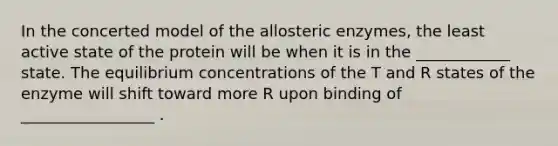 In the concerted model of the allosteric enzymes, the least active state of the protein will be when it is in the ____________ state. The equilibrium concentrations of the T and R states of the enzyme will shift toward more R upon binding of _________________ .