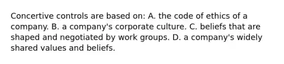 Concertive controls are based on: A. the code of ethics of a company. B. a company's corporate culture. C. beliefs that are shaped and negotiated by work groups. D. a company's widely shared values and beliefs.