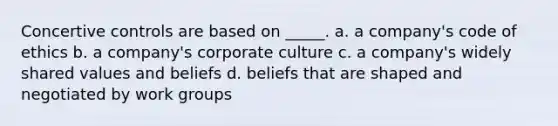 Concertive controls are based on _____. a. a company's code of ethics b. a company's corporate culture c. a company's widely shared values and beliefs d. beliefs that are shaped and negotiated by work groups