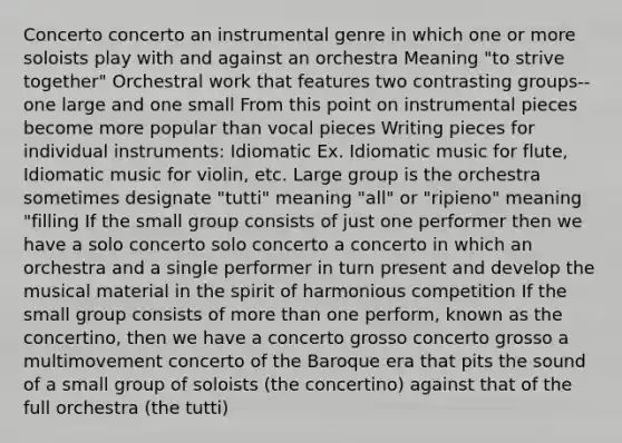 Concerto concerto an instrumental genre in which one or more soloists play with and against an orchestra Meaning "to strive together" Orchestral work that features two contrasting groups--one large and one small From this point on instrumental pieces become more popular than vocal pieces Writing pieces for individual instruments: Idiomatic Ex. Idiomatic music for flute, Idiomatic music for violin, etc. Large group is the orchestra sometimes designate "tutti" meaning "all" or "ripieno" meaning "filling If the small group consists of just one performer then we have a solo concerto solo concerto a concerto in which an orchestra and a single performer in turn present and develop the musical material in the spirit of harmonious competition If the small group consists of more than one perform, known as the concertino, then we have a concerto grosso concerto grosso a multimovement concerto of the Baroque era that pits the sound of a small group of soloists (the concertino) against that of the full orchestra (the tutti)