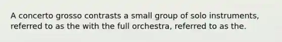 A concerto grosso contrasts a small group of solo instruments, referred to as the with the full orchestra, referred to as the.