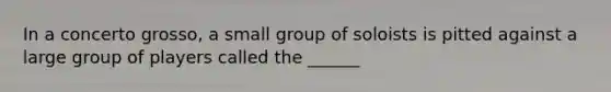 In a concerto grosso, a small group of soloists is pitted against a large group of players called the ______