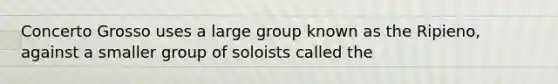 Concerto Grosso uses a large group known as the Ripieno, against a smaller group of soloists called the