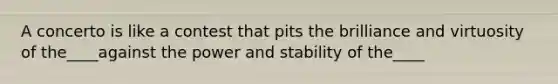 A concerto is like a contest that pits the brilliance and virtuosity of the____against the power and stability of the____