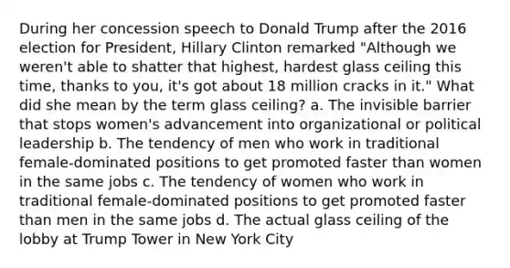 During her concession speech to Donald Trump after the 2016 election for President, Hillary Clinton remarked "Although we weren't able to shatter that highest, hardest glass ceiling this time, thanks to you, it's got about 18 million cracks in it." What did she mean by the term glass ceiling? a. The invisible barrier that stops women's advancement into organizational or political leadership b. The tendency of men who work in traditional female-dominated positions to get promoted faster than women in the same jobs c. The tendency of women who work in traditional female-dominated positions to get promoted faster than men in the same jobs d. The actual glass ceiling of the lobby at Trump Tower in New York City