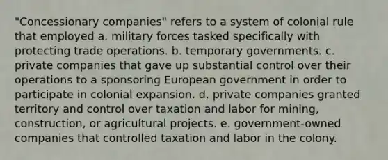 "Concessionary companies" refers to a system of colonial rule that employed a. military forces tasked specifically with protecting trade operations. b. temporary governments. c. private companies that gave up substantial control over their operations to a sponsoring European government in order to participate in colonial expansion. d. private companies granted territory and control over taxation and labor for mining, construction, or agricultural projects. e. government-owned companies that controlled taxation and labor in the colony.