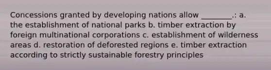 Concessions granted by developing nations allow ________.: a. the establishment of national parks b. timber extraction by foreign multinational corporations c. establishment of wilderness areas d. restoration of deforested regions e. timber extraction according to strictly sustainable forestry principles