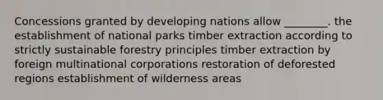 Concessions granted by developing nations allow ________. the establishment of national parks timber extraction according to strictly sustainable forestry principles timber extraction by foreign multinational corporations restoration of deforested regions establishment of wilderness areas