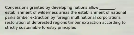 Concessions granted by developing nations allow ________. establishment of wilderness areas the establishment of national parks timber extraction by foreign multinational corporations restoration of deforested regions timber extraction according to strictly sustainable forestry principles