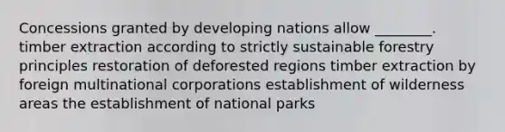 Concessions granted by developing nations allow ________. timber extraction according to strictly sustainable forestry principles restoration of deforested regions timber extraction by foreign multinational corporations establishment of wilderness areas the establishment of national parks