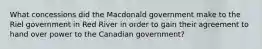 What concessions did the Macdonald government make to the Riel government in Red River in order to gain their agreement to hand over power to the Canadian government?