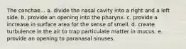 The conchae... a. divide the nasal cavity into a right and a left side. b. provide an opening into the pharynx. c. provide a increase in surface area for the sense of smell. d. create turbulence in the air to trap particulate matter in mucus. e. provide an opening to paranasal sinuses.