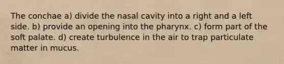 The conchae a) divide the nasal cavity into a right and a left side. b) provide an opening into the pharynx. c) form part of the soft palate. d) create turbulence in the air to trap particulate matter in mucus.