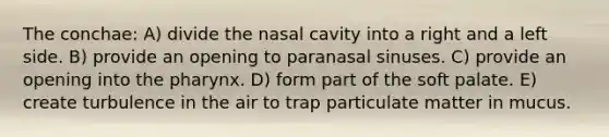 The conchae: A) divide the nasal cavity into a right and a left side. B) provide an opening to paranasal sinuses. C) provide an opening into <a href='https://www.questionai.com/knowledge/ktW97n6hGJ-the-pharynx' class='anchor-knowledge'>the pharynx</a>. D) form part of the soft palate. E) create turbulence in the air to trap particulate matter in mucus.