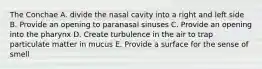 The Conchae A. divide the nasal cavity into a right and left side B. Provide an opening to paranasal sinuses C. Provide an opening into the pharynx D. Create turbulence in the air to trap particulate matter in mucus E. Provide a surface for the sense of smell