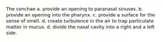 The conchae a. provide an opening to paranasal sinuses. b. provide an opening into the pharynx. c. provide a surface for the sense of smell. d. create turbulence in the air to trap particulate matter in mucus. d. divide the nasal cavity into a right and a left side.