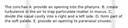 The conchae A. provide an opening into the pharynx. B. create turbulence in the air to trap particulate matter in mucus. C. divide the nasal cavity into a right and a left side. D. form part of the soft palate. E. provide an opening to paranasal sinuses.
