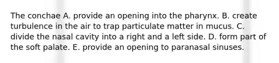 The conchae A. provide an opening into the pharynx. B. create turbulence in the air to trap particulate matter in mucus. C. divide the nasal cavity into a right and a left side. D. form part of the soft palate. E. provide an opening to paranasal sinuses.