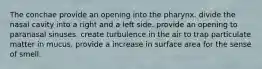 The conchae provide an opening into the pharynx. divide the nasal cavity into a right and a left side. provide an opening to paranasal sinuses. create turbulence in the air to trap particulate matter in mucus. provide a increase in surface area for the sense of smell.