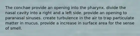 The conchae provide an opening into the pharynx. divide the nasal cavity into a right and a left side. provide an opening to paranasal sinuses. create turbulence in the air to trap particulate matter in mucus. provide a increase in surface area for the sense of smell.